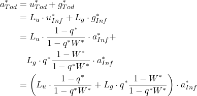 Rendered by QuickLaTeX.com \begin{align*} a_{Tod}^{*} &= u_{Tod}^{*} + g_{Tod}^{*} \\ \notag&= L_{u} \cdot u_{Inf}^{*} + L_{g} \cdot g_{Inf}^{*} \\ \notag&= L_{u} \cdot \frac{1-q^{*} }{1- q^{*} W^{*} } \cdot a_{Inf}^{*} + \\ \notag&\quad L_{g} \cdot q^{*} \frac{1-W^{*} }{1- q^{*} W^{*} } \cdot a_{Inf}^{*} \\ \notag &= \left( L_{u} \cdot \frac{1-q^{*} }{1- q^{*} W^{*} } + L_{g} \cdot q^{*} \frac{1-W^{*} }{1- q^{*} W^{*} } \right) \cdot a_{Inf}^{*} \\ \notag\end{align*}
