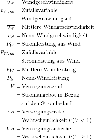 \begin{align*} v_W &= \text{Windgeschwindigkeit} \notag \\ \notag v_{Wind} &= \text{Zufallsvariable } \\ \notag &\quad \, \text{Windgeschwindigkeit} \\ \notag \overline{v_W} &= \text{Mittlere Windgeschwindigkeit} \\ \notag  v_N &= \text{Nenn-Windgeschwindigkeit} \\ \notag P_W &= \text{Stromleistung aus Wind} \\ \notag P_{Wind} &= \text{Zufallsvariable } \\ \notag &\quad \, \text{Stromleistung aus Wind} \\ \overline{P_W} &= \text{Mittlere Windleistung} \\ \notag P_N &= \text{Nenn-Windleistung} \\ \notag V &= \text{Versorgungsgrad} \\ \notag &= \text{Stromangebot in Bezug } \\ \notag &\quad \, \text{auf den Strombedarf} \\ \notag VR &= \text{Versorgungsrisiko } \\ \notag &= \text{Wahrscheinlichkeit} \, P(V < 1) \\ \notag VS &= \text{Versorgungssicherheit } \\ \notag &= \text{Wahrscheinlichkeit} \, P(V \ge 1) \\ \notag \end{align*}